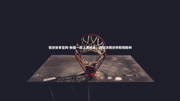 悟空体育官网-新疆一哥上演绝杀，西部决赛逆转取得胜利