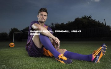 悟空体育官网-亚平宁烽火，意甲争冠白热化，三雄并立演绎终极角逐